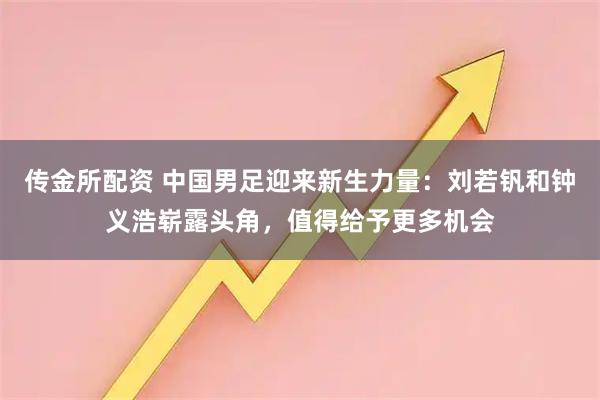 传金所配资 中国男足迎来新生力量：刘若钒和钟义浩崭露头角，值得给予更多机会