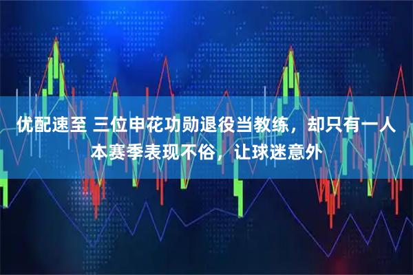 优配速至 三位申花功勋退役当教练，却只有一人本赛季表现不俗，让球迷意外
