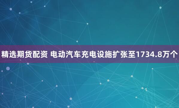 精选期货配资 电动汽车充电设施扩张至1734.8万个