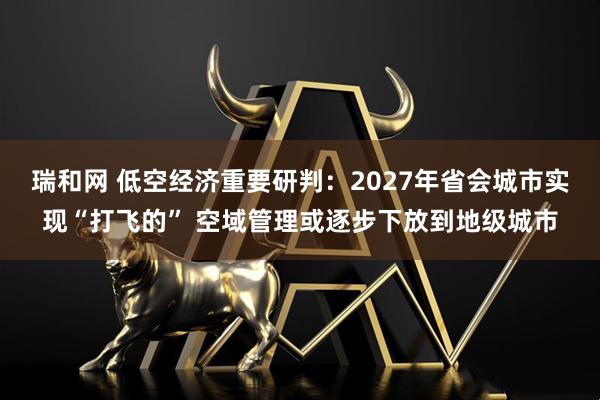 瑞和网 低空经济重要研判：2027年省会城市实现“打飞的” 空域管理或逐步下放到地级城市