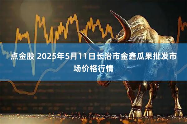 点金股 2025年5月11日长治市金鑫瓜果批发市场价格行情