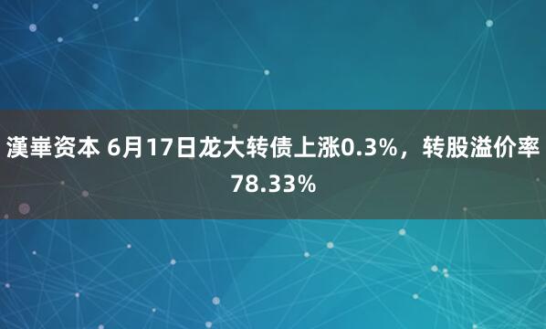 漢崋资本 6月17日龙大转债上涨0.3%，转股溢价率78.33%