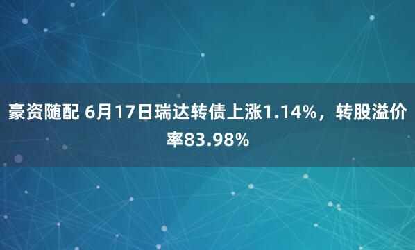 豪资随配 6月17日瑞达转债上涨1.14%，转股溢价率83.98%