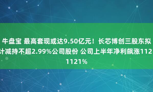 牛盘宝 最高套现或达9.50亿元！长芯博创三股东拟合计减持不超2.99%公司股份 公司上半年净利飙涨1121%