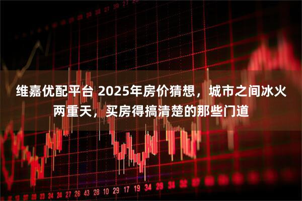 维嘉优配平台 2025年房价猜想，城市之间冰火两重天，买房得搞清楚的那些门道