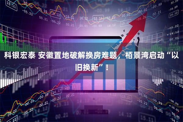 科银宏泰 安徽置地破解换房难题，栢景湾启动“以旧换新”！