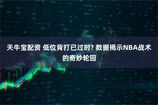 天牛宝配资 低位背打已过时? 数据揭示NBA战术的奇妙轮回