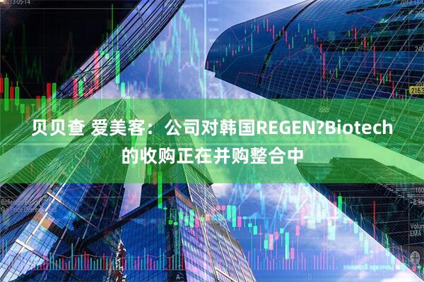 贝贝查 爱美客：公司对韩国REGEN?Biotech的收购正在并购整合中