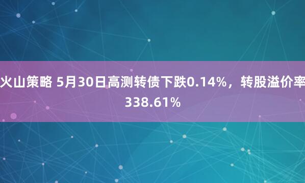 火山策略 5月30日高测转债下跌0.14%，转股溢价率338.61%