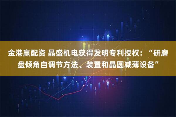 金港赢配资 晶盛机电获得发明专利授权：“研磨盘倾角自调节方法、装置和晶圆减薄设备”