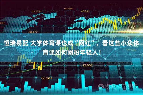 恒瑞易配 大学体育课也成“网红”，看这些小众体育课如何圈粉年轻人！