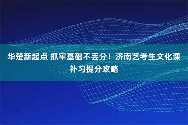 华楚新起点 抓牢基础不丢分！济南艺考生文化课补习提分攻略