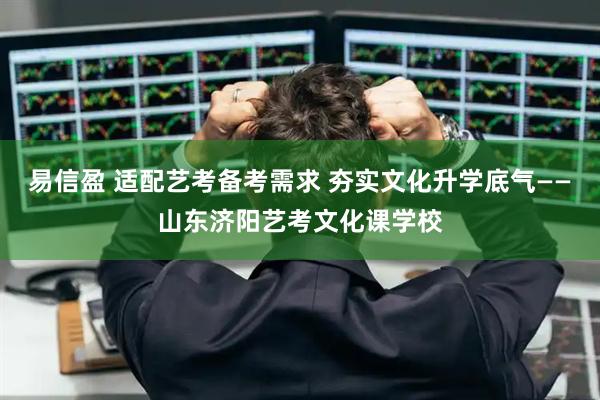 易信盈 适配艺考备考需求 夯实文化升学底气——山东济阳艺考文化课学校