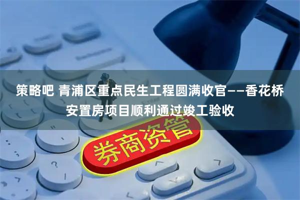 策略吧 青浦区重点民生工程圆满收官——香花桥安置房项目顺利通过竣工验收